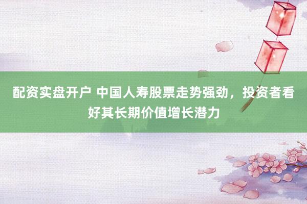 配资实盘开户 中国人寿股票走势强劲，投资者看好其长期价值增长潜力