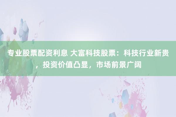 专业股票配资利息 大富科技股票：科技行业新贵，投资价值凸显，市场前景广阔