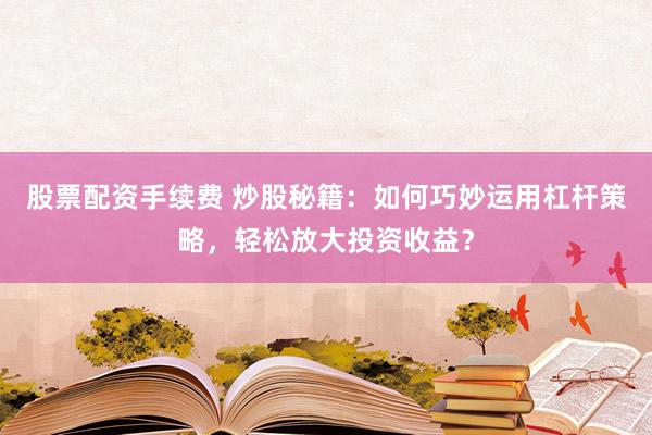 股票配资手续费 炒股秘籍：如何巧妙运用杠杆策略，轻松放大投资收益？