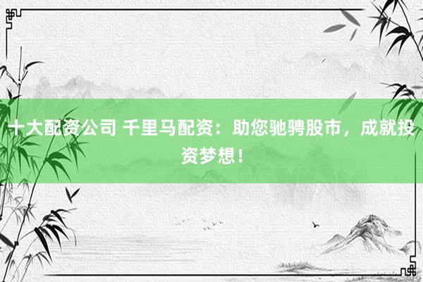 十大配资公司 千里马配资：助您驰骋股市，成就投资梦想！