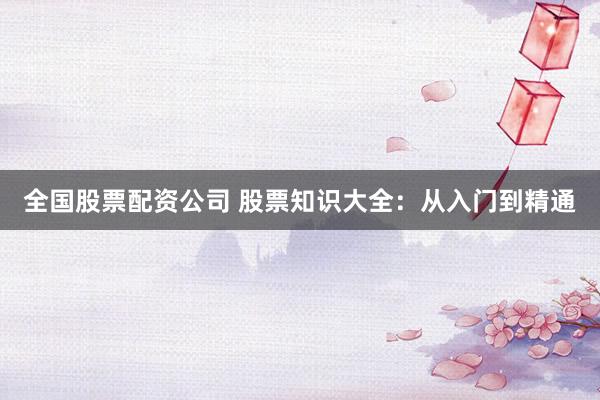 全国股票配资公司 股票知识大全：从入门到精通