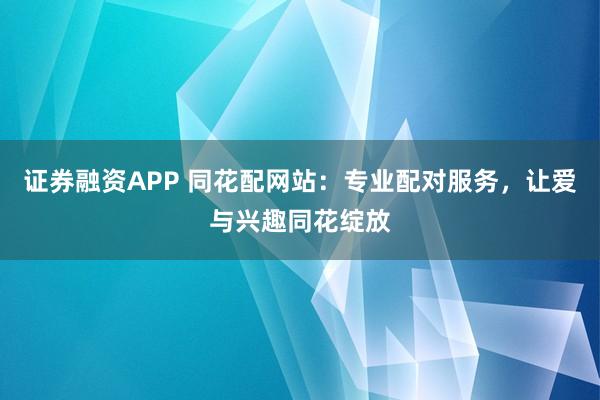 证券融资APP 同花配网站：专业配对服务，让爱与兴趣同花绽放