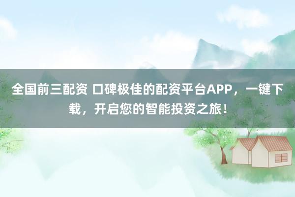 全国前三配资 口碑极佳的配资平台APP，一键下载，开启您的智能投资之旅！