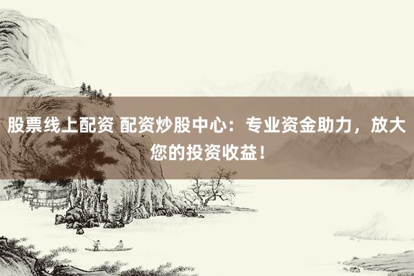 股票线上配资 配资炒股中心：专业资金助力，放大您的投资收益！