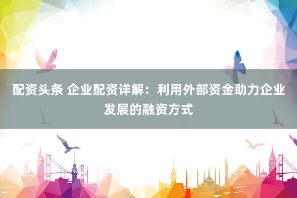 配资头条 企业配资详解：利用外部资金助力企业发展的融资方式