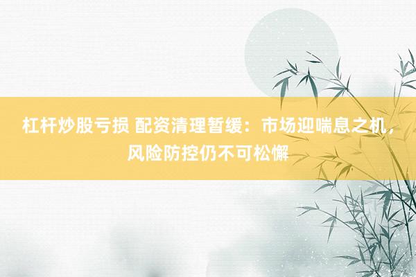 杠杆炒股亏损 配资清理暂缓：市场迎喘息之机，风险防控仍不可松懈