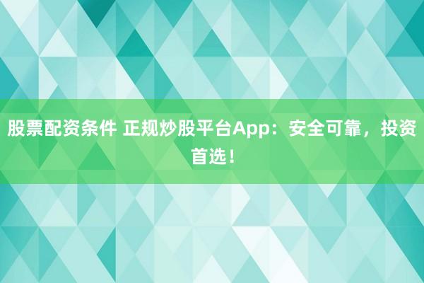 股票配资条件 正规炒股平台App：安全可靠，投资首选！