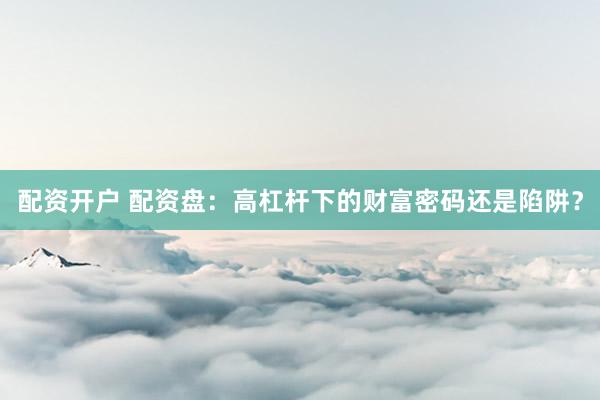 配资开户 配资盘：高杠杆下的财富密码还是陷阱？