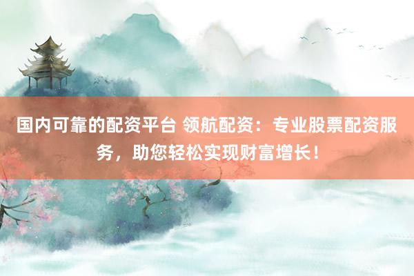 国内可靠的配资平台 领航配资：专业股票配资服务，助您轻松实现财富增长！