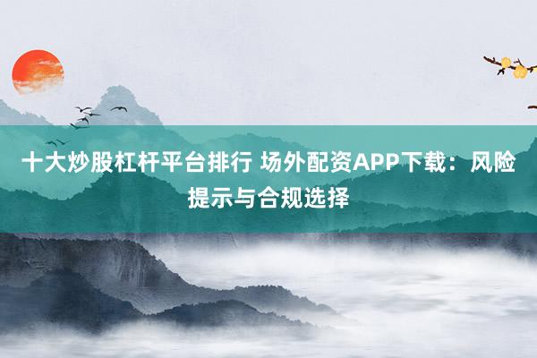 十大炒股杠杆平台排行 场外配资APP下载：风险提示与合规选择