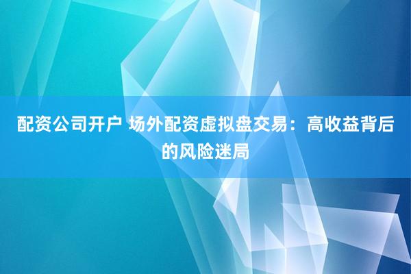 配资公司开户 场外配资虚拟盘交易：高收益背后的风险迷局