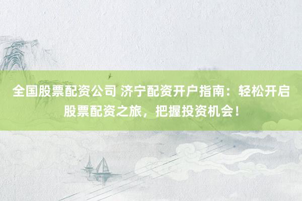 全国股票配资公司 济宁配资开户指南：轻松开启股票配资之旅，把握投资机会！