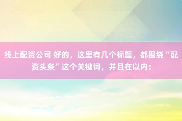 线上配资公司 好的，这里有几个标题，都围绕“配资头条”这个关键词，并且在以内：