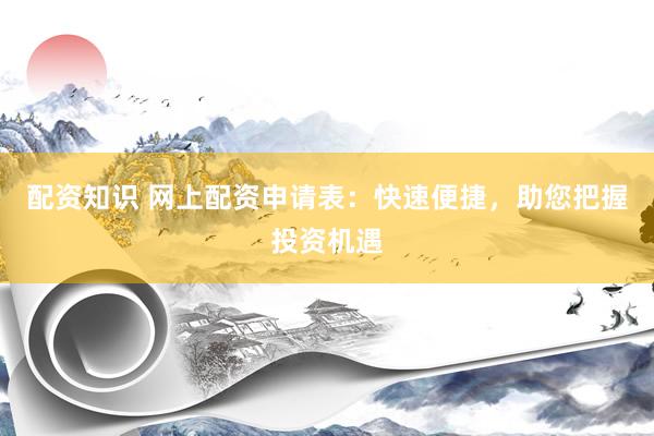 配资知识 网上配资申请表：快速便捷，助您把握投资机遇