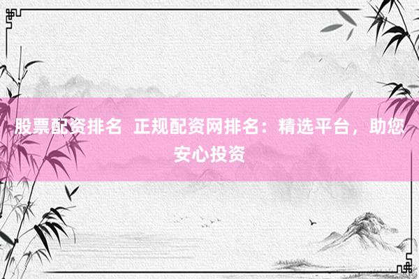 股票配资排名  正规配资网排名：精选平台，助您安心投资