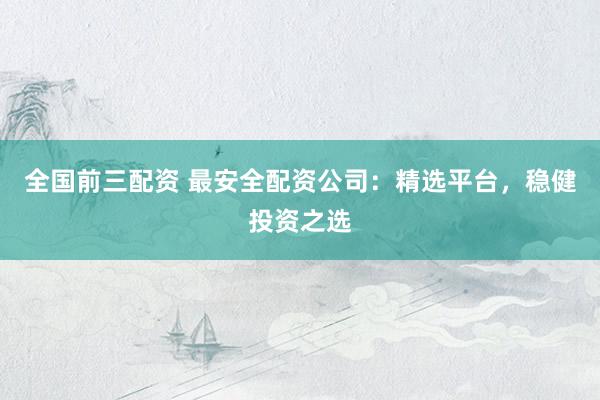 全国前三配资 最安全配资公司：精选平台，稳健投资之选