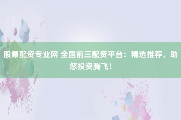 股票配资专业网 全国前三配资平台：精选推荐，助您投资腾飞！