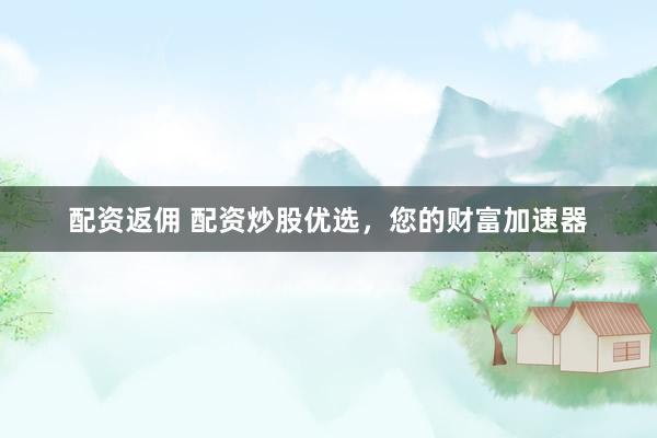 配资返佣 配资炒股优选，您的财富加速器