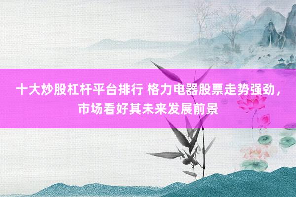 十大炒股杠杆平台排行 格力电器股票走势强劲，市场看好其未来发展前景
