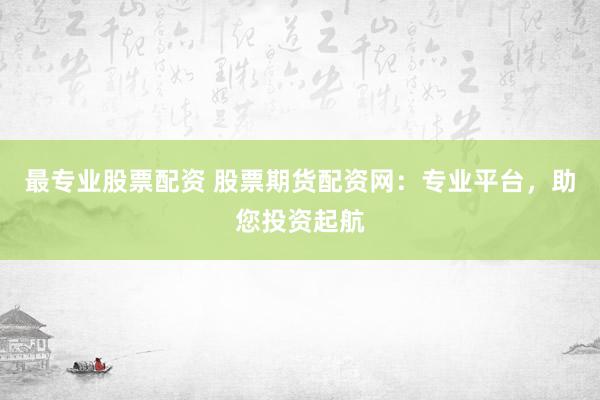 最专业股票配资 股票期货配资网：专业平台，助您投资起航