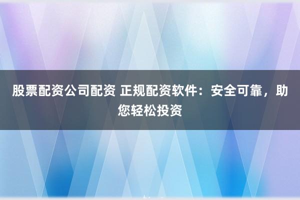 股票配资公司配资 正规配资软件：安全可靠，助您轻松投资