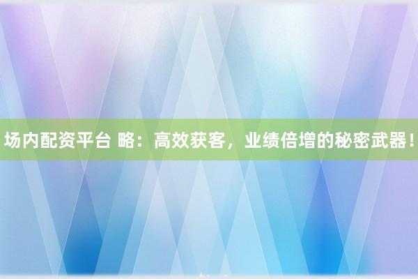 场内配资平台 略：高效获客，业绩倍增的秘密武器！