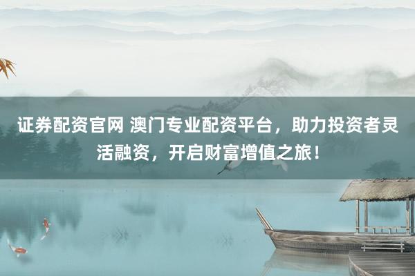 证券配资官网 澳门专业配资平台，助力投资者灵活融资，开启财富增值之旅！