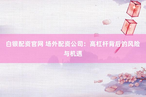 白银配资官网 场外配资公司：高杠杆背后的风险与机遇