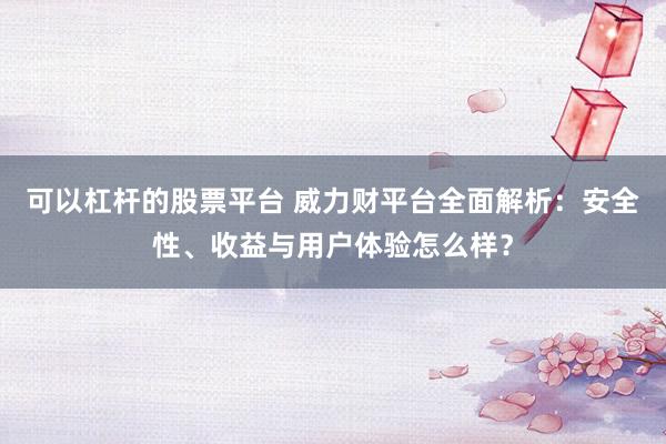 可以杠杆的股票平台 威力财平台全面解析：安全性、收益与用户体验怎么样？