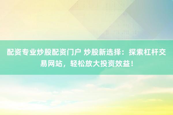 配资专业炒股配资门户 炒股新选择：探索杠杆交易网站，轻松放大投资效益！