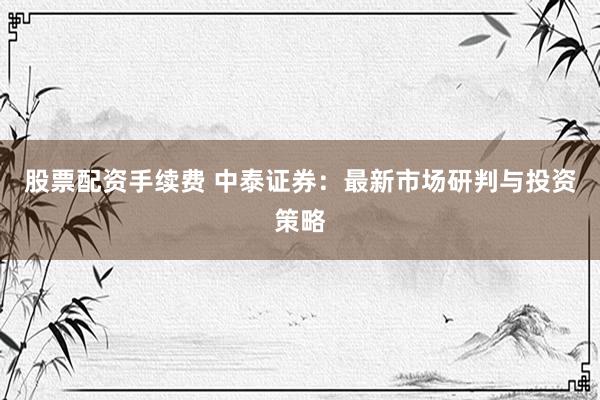 股票配资手续费 中泰证券：最新市场研判与投资策略