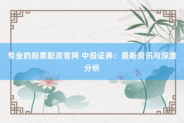 专业的股票配资官网 中投证券：最新资讯与深度分析