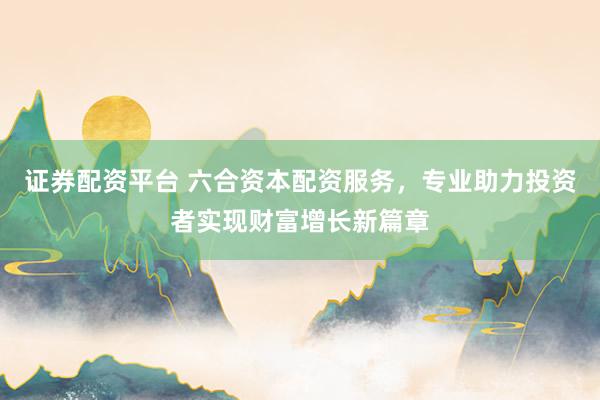 证券配资平台 六合资本配资服务，专业助力投资者实现财富增长新篇章