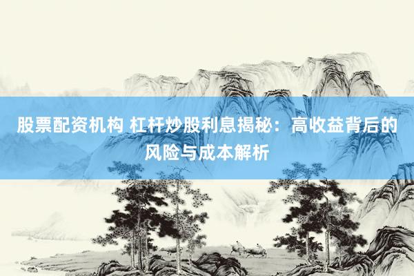 股票配资机构 杠杆炒股利息揭秘：高收益背后的风险与成本解析