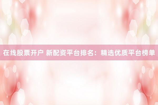 在线股票开户 新配资平台排名：精选优质平台榜单