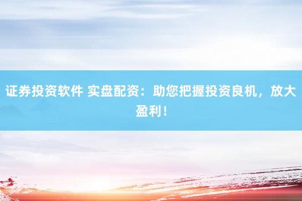 证券投资软件 实盘配资：助您把握投资良机，放大盈利！